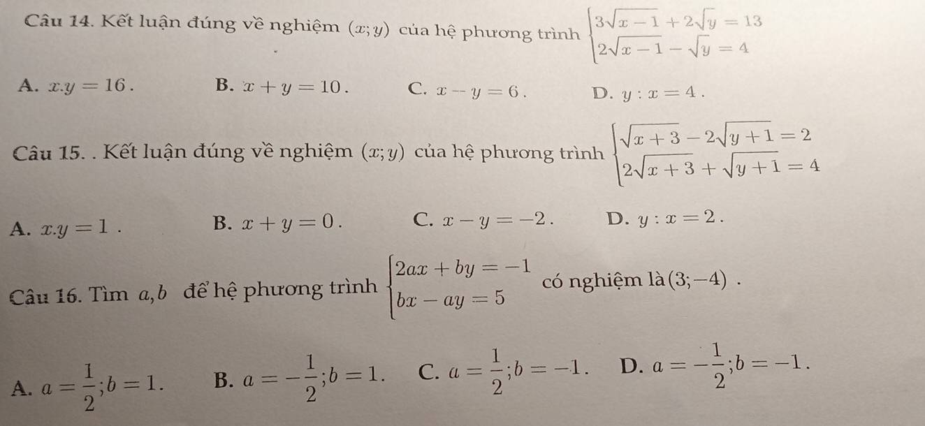 Kết luận đúng về nghiệm (x;y) của hệ phương trình beginarrayl 3sqrt(x-1)+2sqrt(y)=13 2sqrt(x-1)-sqrt(y)=4endarray.
A. x.y=16. B. x+y=10. C. x-y=6. D. y:x=4. 
Câu 15. . Kết luận đúng về nghiệm (x;y) của hệ phương trình beginarrayl sqrt(x+3)-2sqrt(y+1)=2 2sqrt(x+3)+sqrt(y+1)=4endarray.
B.
A. x.y=1. x+y=0. C. x-y=-2. D. y:x=2. 
Câu 16. Tìm a, b để hệ phương trình beginarrayl 2ax+by=-1 bx-ay=5endarray. có nghiệm là (3;-4).
A. a= 1/2 ; b=1. B. a=- 1/2 ; b=1. C. a= 1/2 ; b=-1. D. a=- 1/2 ; b=-1.