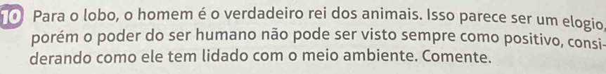 Para o lobo, o homem é o verdadeiro rei dos animais. Isso parece ser um elogio, 
porém o poder do ser humano não pode ser visto sempre como positivo, consi- 
derando como ele tem lidado com o meio ambiente. Comente.