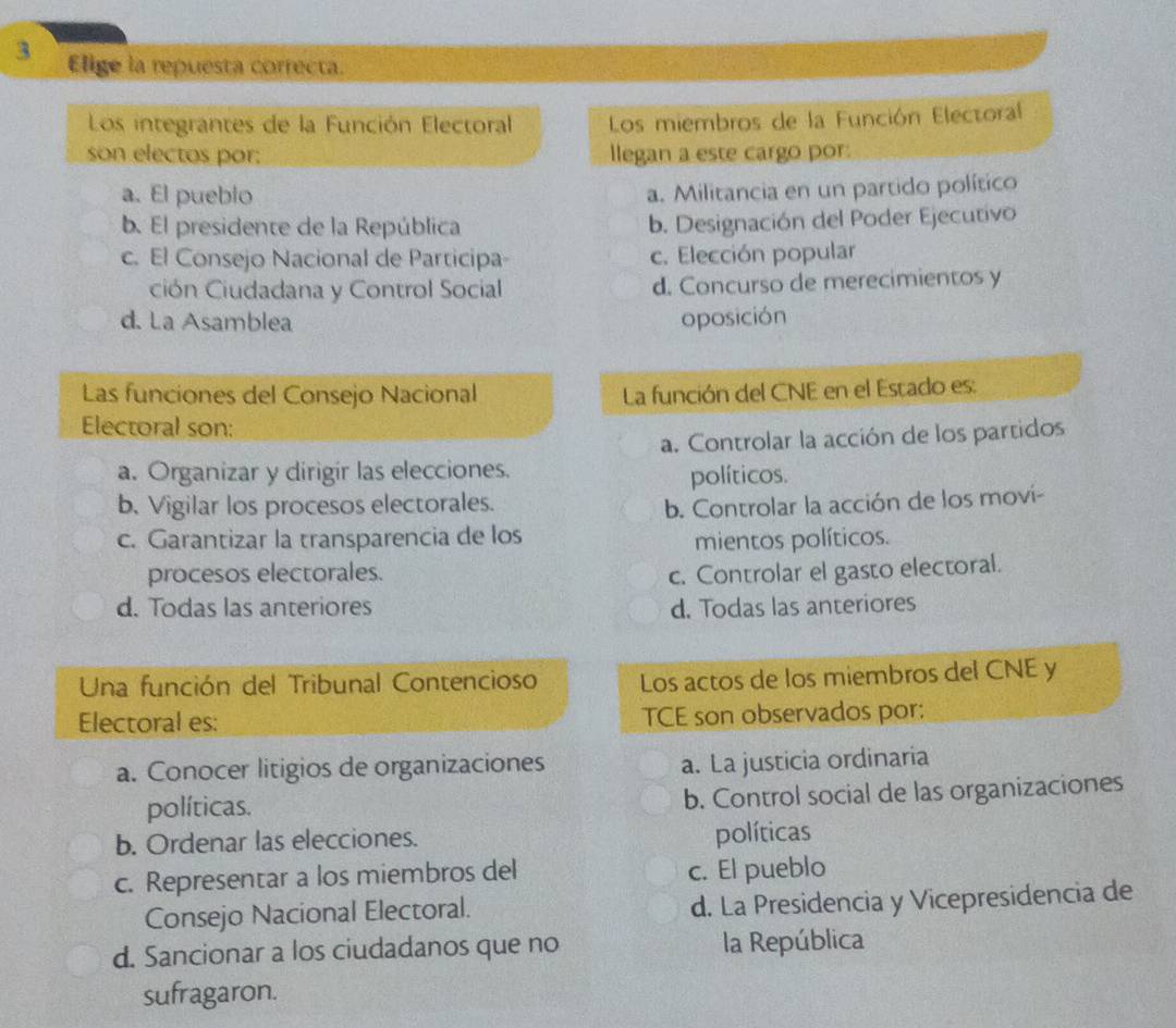 Elige la repuesta correcta.
Los integrantes de la Función Electoral Los miembros de la Función Electoral
son electos por: llegan a este cargo por:
a. El pueblo a. Militancia en un partido político
b. El presidente de la República b. Designación del Poder Ejecutivo
c. El Consejo Nacional de Participa- c. Elección popular
ción Ciudadana y Control Social d. Concurso de merecimientos y
d. La Asamblea oposición
Las funciones del Consejo Nacional La función del CNE en el Estado es:
Electoral son:
a. Controlar la acción de los partidos
a. Organizar y dirigir las elecciones.
políticos.
b. Vigilar los procesos electorales.
b. Controlar la acción de los moví-
c. Garantizar la transparencia de los mientos políticos.
procesos electorales. c. Controlar el gasto electoral.
d. Todas las anteriores d. Todas las anteriores
Una función del Tribunal Contencioso Los actos de los miembros del CNE y
Electoral es: TCE son observados por:
a. Conocer litigios de organizaciones
a. La justicia ordinaria
políticas. b. Control social de las organizaciones
b. Ordenar las elecciones. políticas
c. Representar a los miembros del c. El pueblo
Consejo Nacional Electoral. d. La Presidencia y Vicepresidencia de
d. Sancionar a los ciudadanos que no la República
sufragaron.