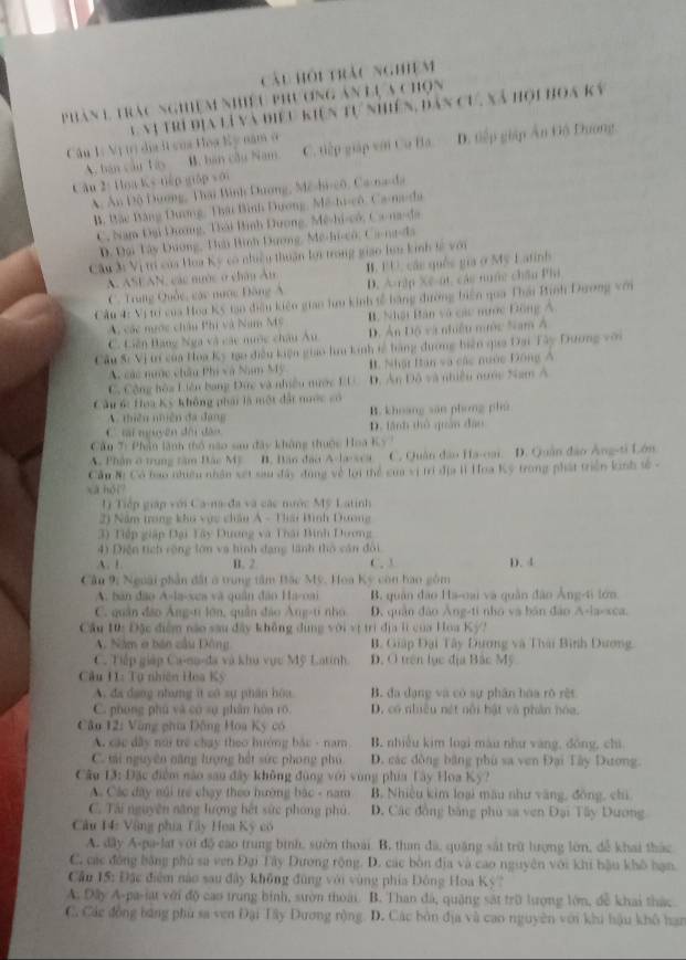 Cái hội trảc nghiệm
phân 1 trac nghiệm nhiều phụ ơng ân lự a chọn
l nị trí địa là và điểu kiện tự nhiên, dản cự, xã hội hoa kỳ
Câu 1ị Vị trị dịa i của Hoạ Kỳ năm ở
A. bán câu táy B. bán cầu Nam C. tiếp giáp với Cu Ba D. tiếp giáp Ấn Gộ Dương,
Cân 2: Hoa Ks tiến giáp sới
A, Ấn Độ Dương, Thái Bình Dương, Mê-hi-cô, Ca-na-da
B. Bặc Bảng Dương, Thu Bình Đương, Mê-hi-cô, Ca-ma-da
C, Nam Đại Dương, Thái Bình Dương, Mê-hi-có, Ca-na-đa
D. Đại Tây Dương, Tài Bình Dương, Me-hi-cô, Ca-na-da
Câu 3: Vị trị của Hoa Kỳ có nhiều thuận lợi trong giao lưn kinh tê với
A ASEAN, các nước ở châu Ân B. BU, các quêc gia ở Mỹ Latinh
C. Trung Quốc, các nước Đông Á D. A-rập Xe-at, các nuớc chân Ph
Cầu 4: Vị tơ của Hoa Kỳ tạo điều kiện gian hưu kinh tễ bằng đường biên qua Thái Binh Dương với
A các ngớc châu Phi và Nam Mỹ B. Nhật Bàn và các nước Đông A.
C. Liên Bạng Nga và các nước châu Âu D. Ấn Độ và nhiều mước Nam Á
Cầu S: Vị trí của Hoa Kỳ tạo điều kiện giao hìu kinh tế bằng đương biện qio Đại Tây Dương với
A các nước châu Phi và Nam Mỹ #. Nhật Ian và các nước Đông Á
C. Cộng hòa Liên bang Đức và nhiều nước EU D. An Độ và nhiều nước Nam A
Cầu 6c Hoa Kỳ không phái là một đất nước có
A. thiên nhiên đa đang B. khoang sān phong phù
C  mi nguyên đội đân D. tãnh thủ quân đâo
Cầu T: Phần lãnh thổ não sau đây không thuộc Hoa Ky '
A. Phân ở trung tâm Bác Mỹ B. Bân đạo A lsca C. Quân đào Ha-oai. D. Quân đảo Áng-ti Lớn
Cầu Nì Có bao nhiều nhân xet sau đây dụng về lợi thể của vị trí địa lì Hoa Kỳ trong phát triển kinh tố -
xà hói?
L) Tiếp giáp với Ca-na-đa và các nước Mỹ Latinh
21 Năm trong kho vực châu A - Tiải Bình Dương
3) Tiếp giập Đại Tây Dương và Thái Binh Dương
4) Diện tích rộng lớn và hình dạng lãnh thổ cán đôi
A. 1. B. 2 C. 3 D.4
Câu 9: Nguài phần đất ở trung tâm Bặc Mỹ. Hoa Kỳ còn hao gồm
A. bản đạo A-la-xea và quân đâo Ha-oa B. quân đạo Ha-oai và quân đâo Âng-ti tớn
C. quân đảo Âng-t lớn, quân đảo Áng-ti nhỏ D. quân dào Áng-ti nho và bán đào A-la-xca.
Cầu 10: Đặc điệm nào sau đây không dụng với vị trì địa lì của Hoa Kỳ?
A. Năm o bản cầu Đông B. Giáp Đại Tây Đương và Thái Bình Dương.
C. Tiếp giáp Ca-na-đa và khu vực Mỹ Latinh D. O trên lục địa Bắc Mỹ
Câu H1: Tụ nhiên Hoa Kỳ
A. đa dạng nhưng ít có sự phân hòa B. đa dạng và có sự phân hàa rõ rệt
C. phong phù và có sự phân hòa rõ. D. có nhiều nét nổi hật và phân hóa.
Câu 12: Vùng phía Động Hoa Kỳ có
A. xác dây nói trẻ chạy theo hướng bắc - nam B. nhiều kim loại màu như vàng, đồng, chi
C. tải nguyên năng lượng hết sức phong phụ D. các đồng bằng phù sa ven Đại Tây Dương.
Câu 13: Đặc điểm nào sau đây không đùng với vùng phía Tây Hoa Ky?
A. Các đây núi trẻ chạy theo hường bác - nam B. Nhiều kim loại mẫu như vàng, đồng, chi
C. Tái nguyên năng lượng hết sức phong phủ. D. Các đồng bằng phủ sa ven Đại Tây Dương
Câu 14: Vậng phia Tây Hoa Kỳ có
A. dây A-pa-lat yới độ cao trung bình, suờn thoài B. tham đã, quặng sát trữ lượng lớn, để khai thác
C. các đồng bằng phù sa ven Đại Tây Dương rộng. D. các bòn địa và cao nguyên với khi bậu khô hạn.
Cần 15: Đặc điệm nào sau đây không đũng với vùng phía Đông Hoa Kỳ?
A. Dây A-pa-iat với độ cao trung binh, sườn thoài B. Than đá, quặng sát trữ lượng lớn, đễ khai thác
C. Các đồng băng phù sa ven Đại Tây Dương rộng D. Các bởn địa và cao nguyên với khi hậu khô hạn