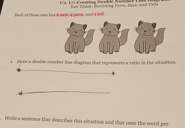 U2, L7: Creating Double NumBeP L n 
Exit Ticket: Revisiting Paws, Ears, and Tails 
Each of these cats has 2 ears, 4 paws, and 1 tail. 
1. Draw a double number line diagram that represents a ratio in the situation. 
Write a sentence that describes this situation and that uses the word per.