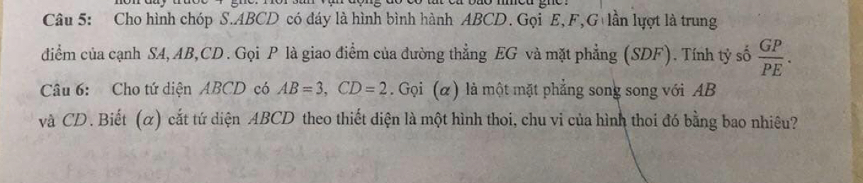 Cho hình chóp S. ABCD có đáy là hình bình hành ABCD. Gọi E, F,G lần lựợt là trung 
điểm của cạnh SA, AB, CD. Gọi P là giao điểm của đường thẳng EG và mặt phẳng (SDF). Tính tỷ số  GP/PE . 
Câu 6: Cho tứ diện ABCD có AB=3, CD=2. Gọi (α) là một mặt phẳng song song với AB
và CD. Biết (α) cắt tứ diện ABCD theo thiết diện là một hình thoi, chu vi của hình thoi đó bằng bao nhiêu?