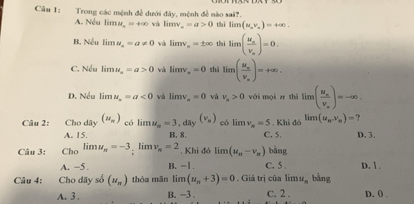 Trong các mệnh đề dưới đây, mệnh đề nào sai?.
A. Nếu lim u_n=+∈fty và limlimits v_n=a>0 thì limlimits (u_nv_n)=+∈fty.
B. Nếu limlimits u_n=a!= 0 và limlimits v_n=± ∈fty thì limlimits (frac u_nv_n)=0.
C. Nếu limlimits u_n=a>0 và limlimits v_n=0 thì limlimits (frac u_nv_n)=+∈fty.
D. Nếu limlimits u_n=a<0</tex> và limlimits v_π =0 và v_n>0 với mọi n thì limlimits (frac u_nv_n)=-∈fty. 
Câu 2: Cho dãy (u_n) có limlimits u_n=3 , dãy (nu _n) có limlimits v_n=5. Khi đó limlimits (u_n,v_n)= ?
A. 15. B. 8. C. 5. D. 3.
Câu 3: Cho lim u_n=-3; lim v_n=2. Khi đó limlimits (u_n-v_n) bằng
A. −5. B. -1. C. 5. D. 1 .
Câu 4: Cho dãy số (u_n) thỏa mãn limlimits (u_n+3)=0. Giá trị của limlimits u_n bằng
A. 3. B. −3. C. 2. D. () .