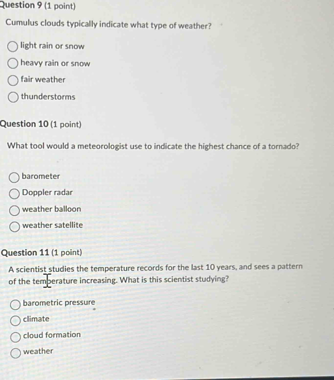 Cumulus clouds typically indicate what type of weather?
light rain or snow
heavy rain or snow
fair weather
thunderstorms
Question 10 (1 point)
What tool would a meteorologist use to indicate the highest chance of a tornado?
barometer
Doppler radar
weather balloon
weather satellite
Question 11 (1 point)
A scientist studies the temperature records for the last 10 years, and sees a pattern
of the temberature increasing. What is this scientist studying?
barometric pressure
climate
cloud formation
weather