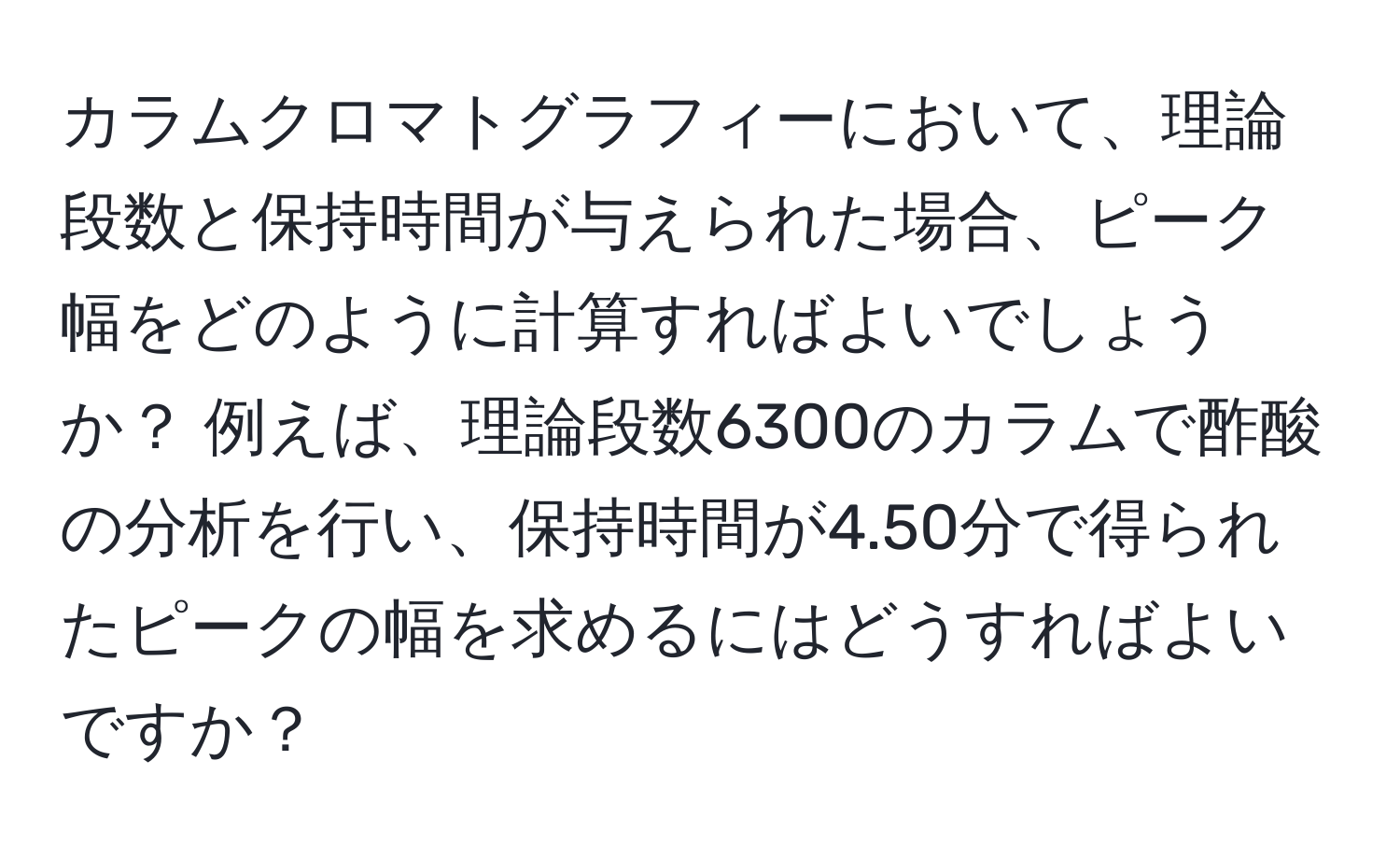 カラムクロマトグラフィーにおいて、理論段数と保持時間が与えられた場合、ピーク幅をどのように計算すればよいでしょうか？ 例えば、理論段数6300のカラムで酢酸の分析を行い、保持時間が4.50分で得られたピークの幅を求めるにはどうすればよいですか？