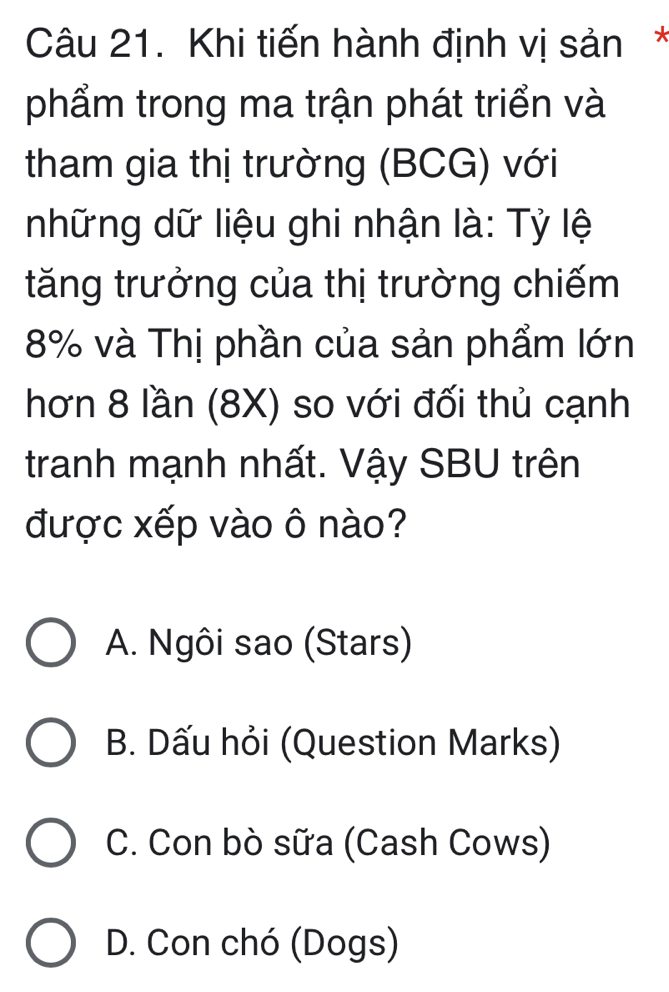 Khi tiến hành định vị sản*
phẩm trong ma trận phát triển và
tham gia thị trường (BCG) với
những dữ liệu ghi nhận là: Tỷ lệ
tăng trưởng của thị trường chiếm
8% và Thị phần của sản phẩm lớn
hơn 8 lần (8X) so với đối thủ cạnh
tranh mạnh nhất. Vậy SBU trên
được xếp vào ô nào?
A. Ngôi sao (Stars)
B. Dấu hỏi (Question Marks)
C. Con bò sữa (Cash Cows)
D. Con chó (Dogs)