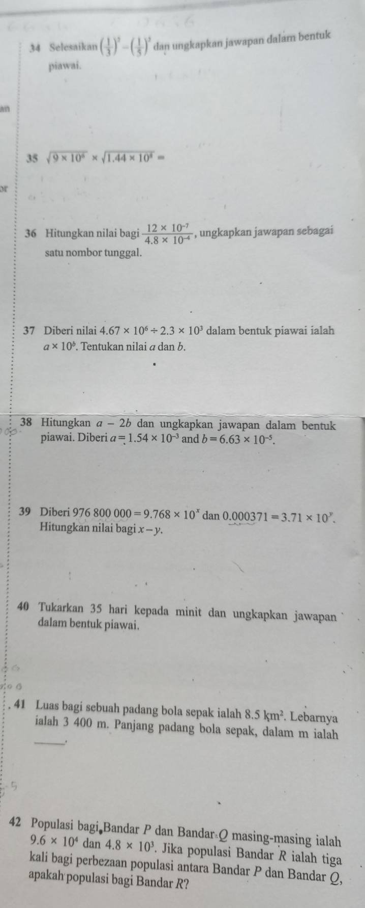 Selesaikan ( 1/3 )^2-( 1/5 )^2 dan ungkapkan jawapan dalam bentuk 
piawai. 
An 
35 sqrt(9* 10^6)* sqrt(1.44* 10^8)=
or 
36 Hitungkan nilai bagi  (12* 10^(-7))/4.8* 10^(-4)  , ungkapkan jawapan sebagai 
satu nombor tunggal. 
37 Diberi nilai 4.67* 10^6/ 2.3* 10^3 dalam bentuk piawai ialah
a* 10^b. Tentukan nilai α dan b. 
38 Hitungkan a-2b dan ungkapkan jawapan dalam bentuk 
piawai. Diberi a=1.54* 10^(-3) and b=6.63* 10^(-5). 
39 Diberi 976800000=9.768* 10^xdan0.000371=3.71* 10^y. 
Hitungkan nilai bagi x - y. 
40 Tukarkan 35 hari kepada minit dan ungkapkan jawapan 
dalam bentuk piawai. 
41 Luas bagi sebuah padang bola sepak ialah 8.5km^2. . Lebarnya 
ialah 3 400 m. Panjang padang bola sepak, dalam m ialah 
_ 

42 Populasi bagi Bandar P dan Bandar Q masing-masing ialah
9.6* 10^4 dan 4.8* 10^3. Jika populasi Bandar R ialah tiga 
kali bagi perbezaan populasi antara Bandar P dan Bandar Q, 
apakah populasi bagi Bandar R?