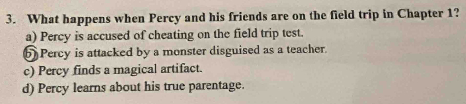 What happens when Percy and his friends are on the field trip in Chapter 1?
a) Percy is accused of cheating on the field trip test.
b) Percy is attacked by a monster disguised as a teacher.
c) Percy finds a magical artifact.
d) Percy learns about his true parentage.