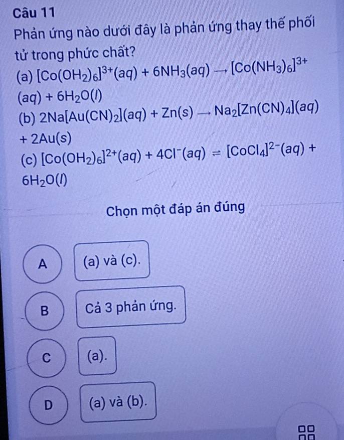 Phản ứng nào dưới đây là phản ứng thay thế phối
tử trong phức chất?
(a) [Co(OH_2)_6]^3+(aq)+6NH_3(aq)to [Co(NH_3)_6]^3+
(aq)+6H_2O(l)
(b) 2Na[Au(CN)_2](aq)+Zn(s)to Na_2[Zn(CN)_4](aq)
+2Au(s)
(c) [Co(OH_2)_6]^2+(aq)+4Cl^-(aq)leftharpoons [CoCl_4]^2-(aq)+
6H_2O(l)
Chọn một đáp án đúng
A (a) và (c).
B Cả 3 phản ứng.
C (a).
D (a) và (b).