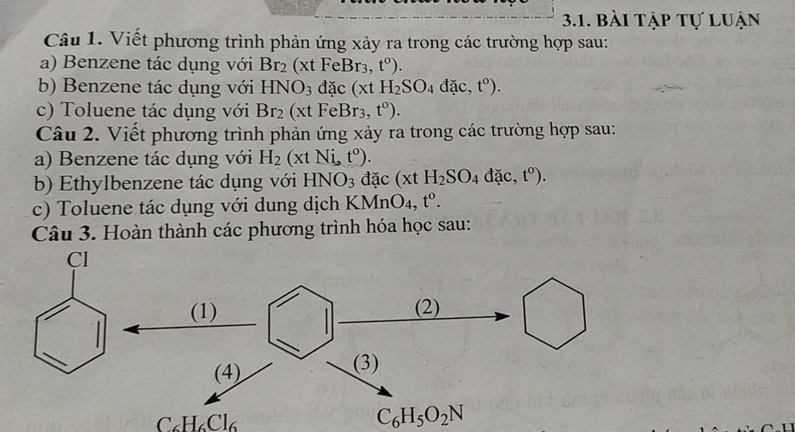 bài tập tự luận 
Câu 1. Viết phương trình phản ứng xảy ra trong các trường hợp sau: 
a) Benzene tác dụng với Br_2(xtFeBr_3,t^0). 
b) Benzene tác dụng với HNO_3 dac(xtH_2SO_4dac, t^0). 
c) Toluene tác dụng với Br_2(xtFeBr_3,t^0). 
Câu 2. Viết phương trình phản ứng xảy ra trong các trường hợp sau: 
a) Benzene tác dụng với H_2(xtNi,t^0). 
b) Ethylbenzene tác dụng với HNO_3 đặc (xtH_2SO_4 dac, t^0). 
c) Toluene tác dụng với dung dịch KMnO_4, t^0. 
Câu 3. Hoàn thành các phương trình hóa học sau:
C_6H_6Cl_6
C_6H_5O_2N