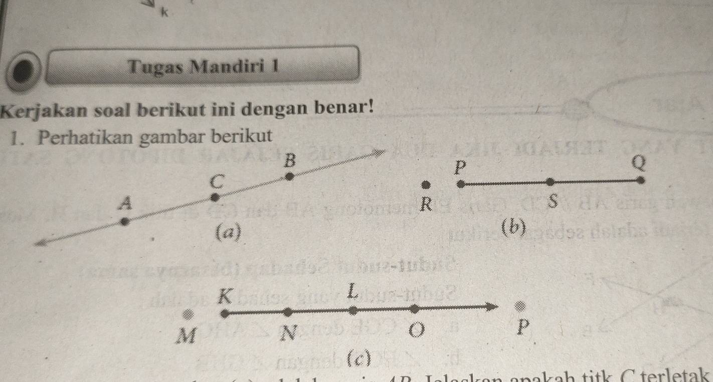 Tugas Mandiri 1 
Kerjakan soal berikut ini dengan benar! 
1. Perhatikan gambar berikut 
B
P
Q
C
A
R
S
(a) (b)
K
L.
M
N
P
(c) 
anakah titk C terletak