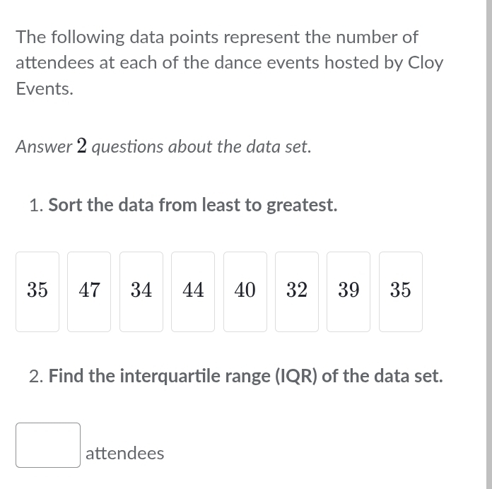 The following data points represent the number of 
attendees at each of the dance events hosted by Cloy 
Events. 
Answer 2 questions about the data set. 
1. Sort the data from least to greatest.
35 47 34 44 40 32 39 35
2. Find the interquartile range (IQR) of the data set. 
□ attendees