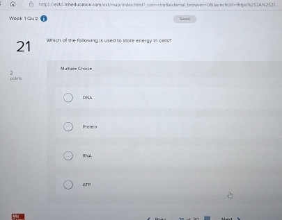 https://ezto.mheducation.com/est/map/index.html? con=con&external_browser=0&launchUrl=https%253A%252F.
Week 1 Quiz Saved
21 Which of the following is used to store energy in cells?
Multiple Choice
2
points
DNA
Proten
RNA
ATP