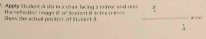 Apply Student A sits in a chair facing a mirror and sees B'
the reflection image B' of Student 8 in the mirror. 
Show the actual position of Student B. _mirror