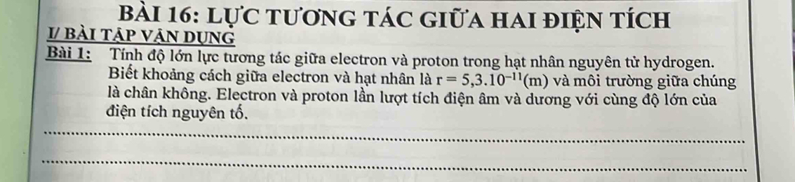 Lực tương tác giữa hai điện tích 
I/ bài tập vận dụng 
Bài 1: Tính độ lớn lực tương tác giữa electron và proton trong hạt nhân nguyên tử hydrogen. 
Biết khoảng cách giữa electron và hạt nhân là r=5,3.10^(-11)(m) và môi trường giữa chúng 
là chân không. Electron và proton lần lượt tích điện âm và dương với cùng độ lớn của 
điện tích nguyên tố. 
_ 
_