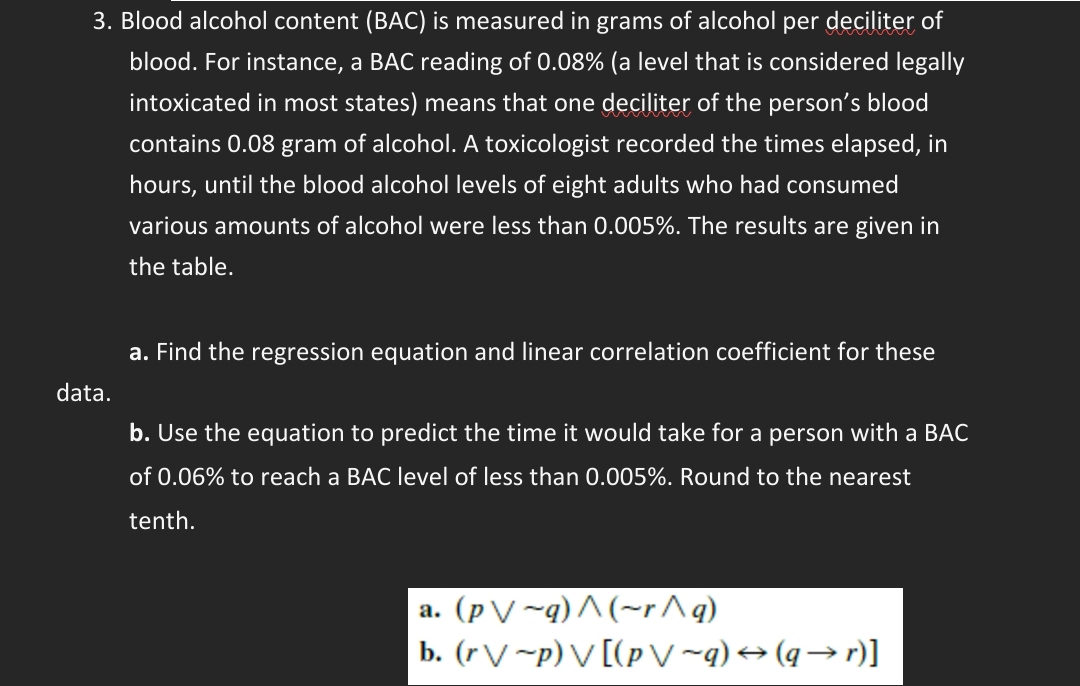 Blood alcohol content (BAC) is measured in grams of alcohol per deciliter of 
blood. For instance, a BAC reading of 0.08% (a level that is considered legally 
intoxicated in most states) means that one deciliter of the person’s blood 
contains 0.08 gram of alcohol. A toxicologist recorded the times elapsed, in
hours, until the blood alcohol levels of eight adults who had consumed 
various amounts of alcohol were less than 0.005%. The results are given in 
the table. 
a. Find the regression equation and linear correlation coefficient for these 
data. 
b. Use the equation to predict the time it would take for a person with a BAC 
of 0.06% to reach a BAC level of less than 0.005%. Round to the nearest 
tenth. 
a. (pvee sim q)wedge (sim rwedge q)
b. (rvee sim p)vee [(pvee sim q)rightarrow (qto r)]