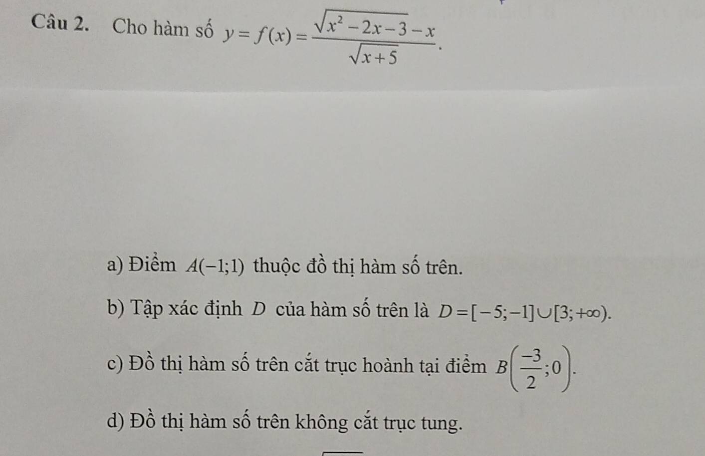 Cho hàm số y=f(x)= (sqrt(x^2-2x-3)-x)/sqrt(x+5) .
a) Điểm A(-1;1) thuộc đồ thị hàm số trên.
b) Tập xác định D của hàm số trên là D=[-5;-1]∪ [3;+∈fty ).
c) Đồ thị hàm số trên cắt trục hoành tại điểm B( (-3)/2 ;0).
d) Đồ thị hàm số trên không cắt trục tung.