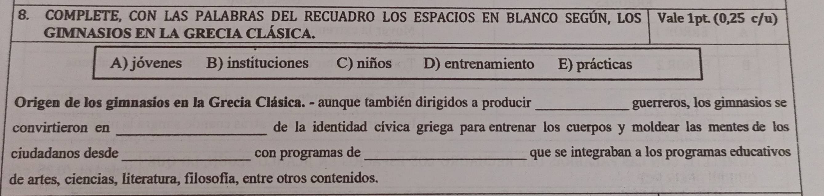 COMPLETE, CON LAS PALABRAS DEL RECUADRO LOS ESPACIOS EN BLANCO SEGÚN, LOS Vale 1pt. (0,25 c/u)
GIMNASIOS EN LA GRECIA CLÁSICA.
A) jóvenes B) instituciones C) niños D) entrenamiento E) prácticas
Origen de los gimnasios en la Grecia Clásica. - aunque también dirigidos a producir _guerreros, los gimnasios se
convirtieron en _de la identidad cívica griega para entrenar los cuerpos y moldear las mentes de los
ciudadanos desde_ con programas de _que se integraban a los programas educativos
de artes, ciencias, literatura, filosofía, entre otros contenidos.