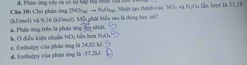 d. Phân ứng xây ra có sự háp thụ nhệt của mời truờn
Câu 10: Cho phản ứng 2NO_2(g)to N_2O_4(g) Nhiệt tạo thành của NO_2 và N_2O_4 lần lượt là 33,18
(kJ/mol) và 9,16 (kJ/mol). Mỗi phát biểu sau là đúng hay sai?
a. Phản ứng trên là phản ứng thu nhiệt.
b. Ở điều kiện chuẩn NO_2 bền hơn N_2O_4.
c. Enthalpy của phản ứng là 24,02 kJ.
d. Enthalpy của phản ứng là - 57,2kJ.