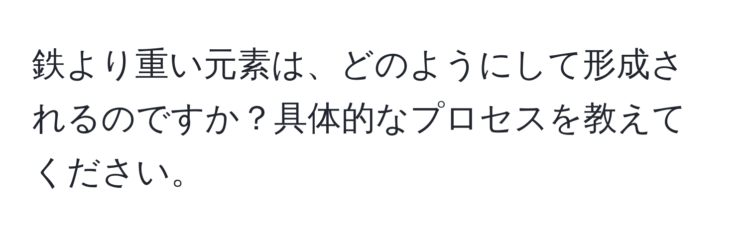 鉄より重い元素は、どのようにして形成されるのですか？具体的なプロセスを教えてください。