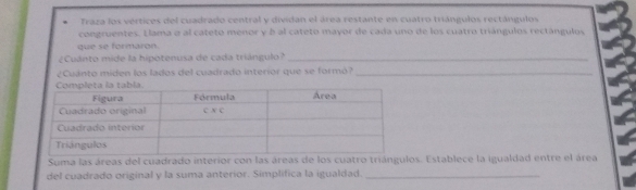 Traza los verticos del cuadrado central y dividan el área restante en cuatro triángulos rectángulos 
congruentes. Elama o al catetó menor y b al cateto mayor de cada uno de los cuatro triángulos rectángulos 
que se formaron. 
¿Cuánto mide la hipotenusa de cada triángulo?_ 
¿Cuanto miden los lados del cuadrado interior que se formó?_ 
Suma las áreas del cuadrado intos. Establece la igualdad entre el área 
del cuadrado original y la suma anterior. Simplifica la igualdad._