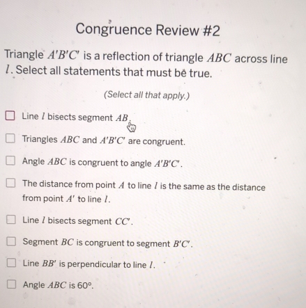 Congruence Review #2
Triangle A'B'C' is a reflection of triangle ABC across line
7. Select all statements that must be true.
(Select all that apply.)
Line / bisects segment AB
Triangles ABC and A'B'C' are congruent.
Angle ABC is congruent to angle A'B'C'.
The distance from point A to line / is the same as the distance
from point A' to line /.
Line / bisects segment CC.
Segment BC is congruent to segment B'C'.
Line BB' is perpendicular to line 7.
Angle ABC is 60°.