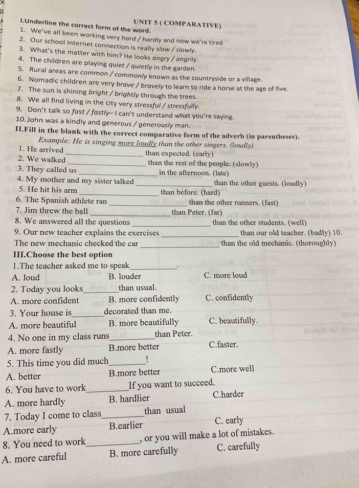 ( COMPARATIVE)
I.Underline the correct form of the word.
1. We’ve all been working very hard / hardly and now we’re tired
2. Our school Internet connection is really slow / slowly.
3. What's the matter with him? He looks angry / angrily.
4. The children are playing quiet / quietly in the garden.
5. Rural areas are common / commonly known as the countryside or a village.
6. Nomadic children are very brave / bravely to learn to ride a horse at the age of five.
7. The sun is shining bright / brightly through the trees.
8. We all find living in the city very stressful / stressfully.
9. Don’t talk so fast / fastly— I can’t understand what you’re saying.
10. John was a kindly and generous / generously man.
II.Fill in the blank with the correct comparative form of the adverb (in parentheses).
Example: He is singing more loudly than the other singers. (loudly)
1. He arrived_ than expected. (early)
2. We walked_ than the rest of the people. (slowly)
3. They called us _in the afternoon. (late)
4. My mother and my sister talked _than the other guests. (loudly)
5. He hit his arm _than before. (hard)
6. The Spanish athlete ran _than the other runners. (fast)
7. Jim threw the ball _than Peter. (far)
8. We answered all the questions_ than the other students. (well)
9. Our new teacher explains the exercises _than our old teacher. (badly) 10.
_
The new mechanic checked the car than the old mechanic. (thoroughly)
III.Choose the best option
1.The teacher asked me to speak_ .
A. loud B. louder C. more loud
2. Today you looks_ than usual.
A. more confident B. more confidently C. confidently
3. Your house is_ decorated than me.
A. more beautiful B. more beautifully C. beautifully.
4. No one in my class runs_ than Peter.
A. more fastly B.more better C.faster.
5. This time you did much_ !
A. better B.more better C.more well
6. You have to work_ If you want to succeed.
A. more hardly B. hardlier C.harder
7. Today I come to class_ than usual
A.more early B.earlier C. early
8. You need to work_ , or you will make a lot of mistakes.
A. more careful B. more carefully C. carefully