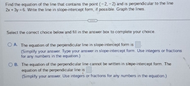 Find the equation of the line that contains the point (-2,-2) and is perpendicular to the line
2x+3y=6. Write the line in slope-intercept form, if possible. Graph the lines.
Select the correct choice below and fill in the answer box to complete your choice.
A. The equation of the perpendicular line in slope-intercept form is □. 
(Simplify your answer. Type your answer in slope-intercept form. Use integers or fractions
for any numbers in the equation.]
B. The equation of the perpendicular line cannot be written in slope-intercept form. The
equation of the perpendicular line is □
(Simplify your answer. Use integers or fractions for any numbers in the equation.)