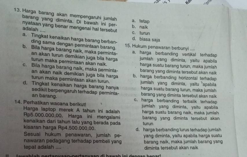 Harga barang akan mempengaruhi jumlah a. tetap
barang yang diminta. Di bawah ini per- b. naik
nyataan yang benar mengenai hal tersebut c. turun
adalah ....
d. biasa saja
a. Tingkat kenaikan harga barang berban- 15. Hukum penawaran berbunyi ....
ding sama dengan permintaan barang.
b. Bila harga barang naik, maka perminta- a. harga berbanding vertikal terhadap
an akan turun demikian juga bila harga jumlah yang diminta, yaitu apabila
turun maka permintaan akan naik. harga suatu barang turun, maka jumlah
c. Bila harga barang naik, maka perminta- barang yang diminta tersebut akan naik
an akan naik demikian juga bila harga b. harga berbanding horizontal terhadap
turun maka permintaan akan turun. jumlah yang diminta, yaitu apabila
d. Tingkat kenaikan harga barang hanya harga suatu barang turun, maka jumlah
sedikit berpengaruh terhadap perminta- barang yang diminta tersebut akan naik
an barang. c. harga berbanding terbalik terhadap
14. Perhatikan wacana berikut! jumlah yang diminta, yaitu apabila
Harga laptop merek A tahun ini adalah harga suatu barang naik, maka jumlah
Rp5.000.000,00. Harga ini mengalami barang yang diminta tersebut akan 
kenaikan dari tahun lalu yang berada pada turun
kisaran harga Rp4.500.000,00. d. harga berbanding lurus terhadap jumlah
Sesuai hukum penawaran, jumlah pe- yang diminta, yaitu apabila harga suatu
nawaran pedagang terhadap pembeli yang barang naik, maka jumlah barang yang
tepat adalah .... diminta tersebut akan naik
lawablah pertanyaan-pertanyaan di bawab ini dengan benarl