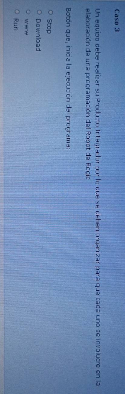 Caso 3 
Un equipo debe realizar su Producto Integrador por lo que se deben organizar para que cada uno se involucre en la 
elaboración de una programación del Robot de Rogio 
Botón que, inicia la ejecución del programa: 
Stop 
Download 
W W WN 
Run