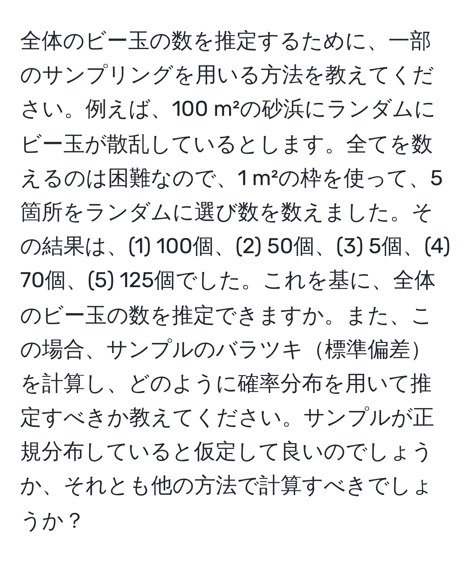 全体のビー玉の数を推定するために、一部のサンプリングを用いる方法を教えてください。例えば、100 m²の砂浜にランダムにビー玉が散乱しているとします。全てを数えるのは困難なので、1 m²の枠を使って、5箇所をランダムに選び数を数えました。その結果は、(1) 100個、(2) 50個、(3) 5個、(4) 70個、(5) 125個でした。これを基に、全体のビー玉の数を推定できますか。また、この場合、サンプルのバラツキ標準偏差を計算し、どのように確率分布を用いて推定すべきか教えてください。サンプルが正規分布していると仮定して良いのでしょうか、それとも他の方法で計算すべきでしょうか？