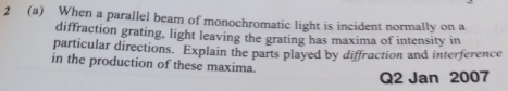 2 (a) When a parallel beam of monochromatic light is incident normally on a 
diffraction grating, light leaving the grating has maxima of intensity in 
particular directions. Explain the parts played by diffraction and interference 
in the production of these maxima 
Q2 Jan 2007