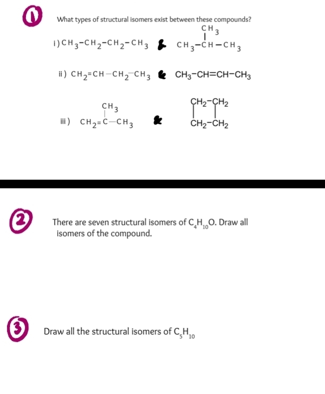 What types of structural isomers exist between these compounds? 
i CH_3-CH_2-CH_2-CH_3CH_3-CH-CH_3
ⅱ) CH_2=CH-CH_2^(-CH_3)CH_3-CH=CH-CH_3
ⅲ) beginarrayr CH_3 CH_2=C-CH_3endarray beginarrayr CH_2-CH_2 CH_2-CH_2endarray
D There are seven structural isomers of C_4H_10O. Draw all 
isomers of the compound. 
0 Draw all the structural isomers of C_5H_10