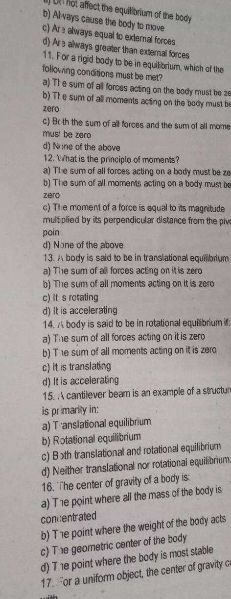 ) DtI not affect the equilibrium of the body
b) Al ways cause the body to move
c) Are always equal to external forces
d) Are always greater than external forces
11. For a rigid body to be in equilibrium, which of the
following conditions must be met?
a) Th e sum of all forces acting on the body must be ze
b) Th e sum of all moments acting on the body must be
zero
c) Both the sum of all forces and the sum of all mome
musi be zero
d) None of the above
12. What is the principle of moments?
a) The sum of all forces acting on a body must be ze
b) The sum of all moments acting on a body must be
zero
c) The moment of a force is equal to its magnitude
multiplied by its perpendicular distance from the pive
poin .
d) None of the above
13. body is said to be in translational equilibrium
a) The sum of all forces acting on it is zero
b) The sum of all moments acting on it is zero
c) It s rotating
d) It is accelerating
14. body is said to be in rotational equilibrium if:
a) The sum of all forces acting on it is zero
b) The sum of all moments acting on it is zero
c) It is translating
d) It is accelerating
15. A cantilever beam is an example of a structur
is primarily in:
a) Translational equilibrium
b) Rotational equilibrium
c) Both translational and rotational equilibrium
d) Neither translational nor rotational equilibrium.
16. "he center of gravity of a body is:
a) T 1e point where all the mass of the body is
concentrated
b) The point where the weight of the body acts
c) The geometric center of the body
d) T 1e point where the body is most stable
17. For a uniform object, the center of gravity c