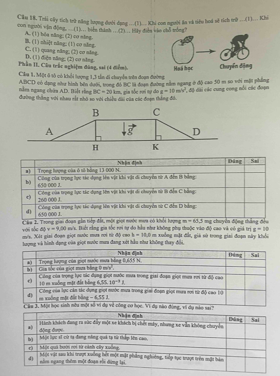 Trái cây tích trữ năng lượng dưới dạng ...(1)... Khi con người ăn và tiêu hoá sẽ tích trữ ...(1)... Khi
con người vận động, ...(1)... biến thành ...(2)... Hãy điễn vào chỗ trống?
A. (1) hóa năng; (2) cơ năng.
B. (1) nhiệt năng; (1) cơ năng.
C. (1) quang năng; (2) cơ năng.
D. (1) điện năng; (2) cơ năng.
Phần II. Câu trắc nghiệm đúng, sai (4 điểm). 
Câu 1. Một ô tô có khổi lượng 1,3 tấn di chuyển trên đoạn đường
ABCD có dạng như hình bên dưới, trong đó BC là đoạn đường nằm ngang ở độ cao 50 m so với mặt phẳng
nằm ngang chứa AD. Biết rằng BC=20km , gia tốc rơi tự do g=10m/s^2 :, độ dài các cung cong nổi các đoạn
đường thẳng với nhau rắt nhỏ so với chiều dài của các đoạn thẳng đó.
Câu 2. Trong giai đng thắng đều
với tốc dhat Qv=9,00m /s. Biết rằng gia tốc rơi tự do hầu như không phụ thuộc vào độ cao và có giá trị g=10
m/s. Xét giai đoạn giọt nước mưa rơi từ độ cao h=10,0 n xuống mặt đất, giả sử trong giai đoạn này khối
lượng và hình dạng của giọt nước mưa đang xét hầu như không thay đổi.