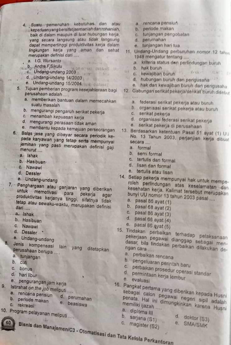 Suatu pemenuhan kebutuhan dan atau a rencana pensiun
keperluan yang bersifat jasmaniah dan rohaniah. b. periode makan
baik di dalam maupun di luar hubungan kerja. c. tunjangan pengobatan
yang secara langsung atau tidak langsun d. perumahan
dapat mempertinggi produktivitas kerja dalam e. tunjangan hari tua
lingkungan kerja yang aman dan sehat 11. Undang-Undang perburuhan nomor 12 tahus
merupakan definisi dari .... 1948 mengatur tentang ....
a. I.G. Wursanto a. kriteria status den perlindungan buruh
b Andre F,Sikulu                      b. hak buruh
c. Undang-undang 2003 c. kewajibàn buruh
d.  Undang-undang 14/2003 d. hubungan buruh dan pergusaha
e. Undang-undang 15/2004 e. hak dan kewajiban buruh dan pengusah
5. Tujuan pemberian program kesejahteraan bagi 12. Gabungan serikat pekerjä/serikat buruh disebut
perusahaan adalah ....
a. memberikan bantuan dalam memecahkan a. federasi serikat pekerja atau buruh
suatu masalah b. organisasi serikat pekerja atau buruh
b. mengurangi pengaruh serikat pekerja c. serikat pekerja
c. menambah kepuasan kerja d. organisasi federasi serikat pekerja
d. mengurangi perasaan tidak aman e. serikat pekerja di perusahaan
e. membantu kepada kemajuan perseorangan 13. Berdasarkan ketentuan Pasal 51 ayat (1) U∪
6. Balas jasa yang dibayar secara periodik ke secara .... No. 13 Tahun 2003, perjanjian kerja dibua!
pada karyawan yang tetap serta mempunyai 
jaminan yang pasti merupakan definisi gaji a. formal
menurut .... b. semi formal
a. Ishak c. tertulis dan formal
b. Hasibuan d. lisan dan formal
c. Nawawi e. tertulis atau lisan
d. Dessler 14. Setiap pekerja mempunyai hak untuk memps-
e. Undang-undang roleh perlindungan atas keselamatan dan
kesehatan kerja. Kalimat tersebut merupakan
7. Penghargaan atau ganjaran yang diberikan bunyi UU nomor 13 tahun 2003 pasal ....
untuk memotivasi para pekerja agar
produktivitas kerjanya tinggi, sifatnya tidak a. pasal 86 ayat (1)
tetap atau sewaku-waktu, merupakan definisi b. pasal 68 ayat (2)
dari .... c. pasal 86 ayat (3)
a. Ishak d. pasal 68 ayat (4)
b. Hasibuan e. pasal 86 ayat (5)
d. Dessler
c. Nawawi 15. Tindakan perbaikan terhadap pelaksanaan
pekerjaan pegawai dianggap sebagai men -
e. Undang-undang ngan cara ....
dasar, bila tindakan perbaikan dilakukan de-
8. Jenis kompensasi lain yang ditetapkan a. perbaikan rencana
a. tunjangan
perusahaan berupa .... b. pengeluaran perintah baru
c. bonus
c. perbaikan prosedur operasi standar
b. cuti d. permintaan kerja lembur
d： hari libur
e. evaluasi
e. pengurangan jam kerja
9. Istirahat on the job meliputi ...
16. Pangkat pertama yang diberikan kepada Husni
sebagai calon pegawai negeri sipil adalah 
a. rencana pensiun d. perumahan memiliki ijazah ....
penata. Hal ini dimungkinkan karena Husni
c. rekreasi
b. periode makan e. beasiswa a、diploma III b. sarjana (S1)
10. Program pelayanan meliputi ....
d. doktor (S3)
e. SMA/SMK
c. magister (S2)
60  Bisnis dan Manajemen/C3 - Otomatisasi dan Tata Kelola Perkantoran