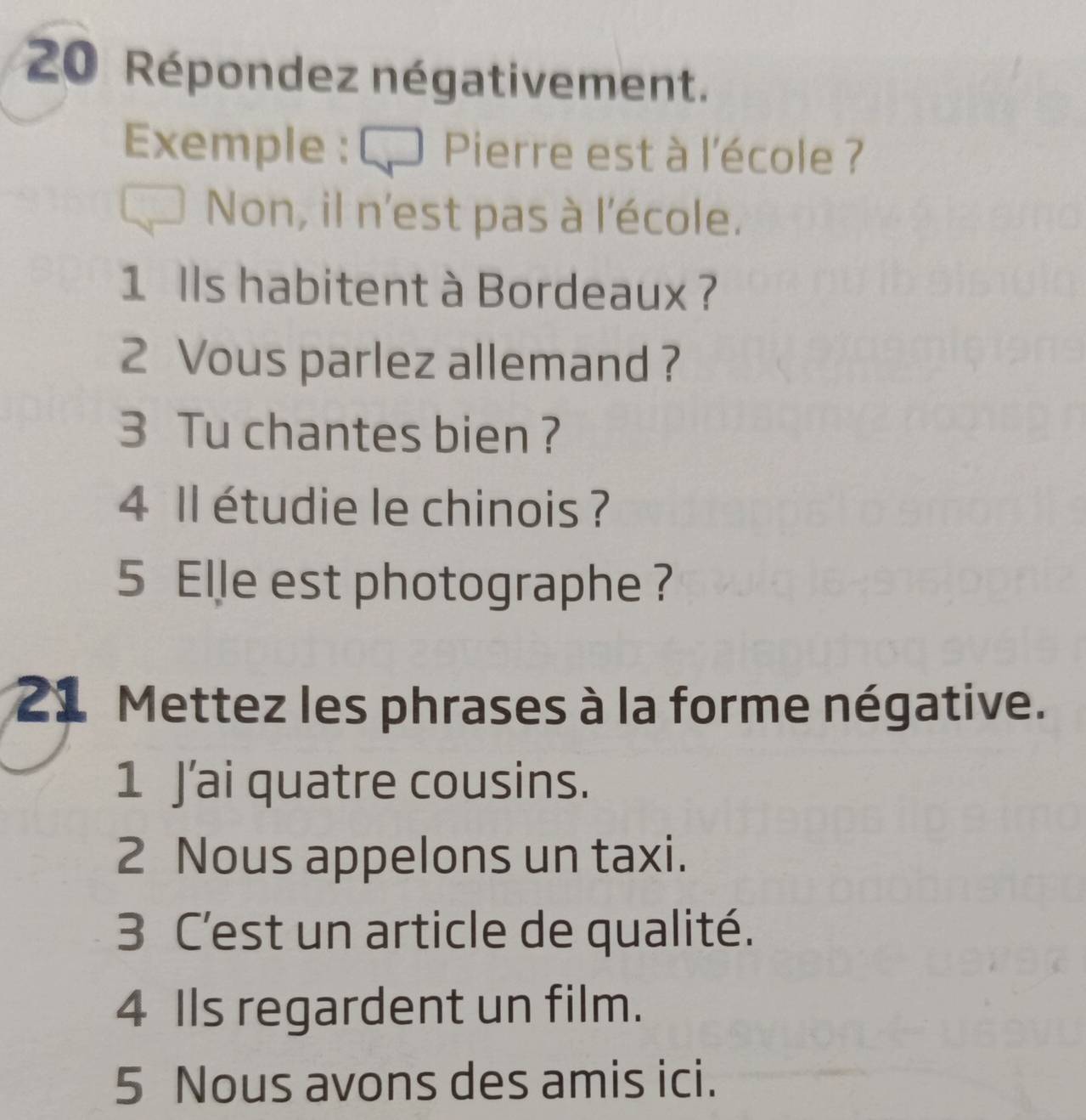 Répondez négativement. 
Exemple : € Pierre est à l'école ? 
Non, il n'est pas à l'école. 
1 lls habitent à Bordeaux ? 
2 Vous parlez allemand ? 
3 Tu chantes bien ? 
4 Il étudie le chinois ? 
5 Elle est photographe ? 
21 Mettez les phrases à la forme négative. 
1 J’ai quatre cousins. 
2 Nous appelons un taxi. 
3 C'est un article de qualité. 
4 Ils regardent un film. 
5 Nous avons des amis ici.