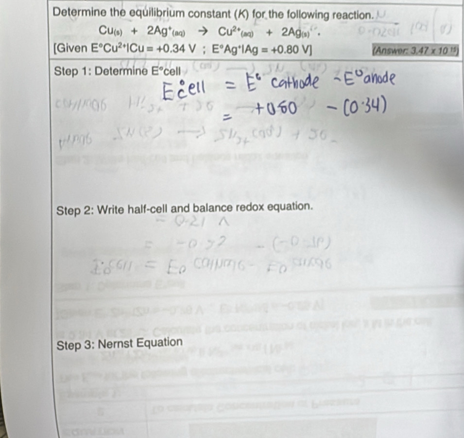 Determine the equilibrium constant (K) for the following reaction.
Cu_(s)+2Ag^+(aq)to Cu^(2+)(aq)+2Ag_(s)+
[Given E°Cu^(2+)|Cu=+0.34V; E°Ag^+|Ag=+0.80V] (Answer: 3.47* 10^(15))
Step 1: Determine E°cell
Step 2: Write half-cell and balance redox equation. 
Step 3: Nernst Equation