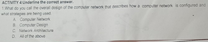 ACTIVITY 4:Underline the correct answer.
1.What do you call the overall design of the computer network that describes how a computer network is configured and
what strategies are being used.
A. Computer Network
B. Computer Design
C. Network Architecture
D. All of the above