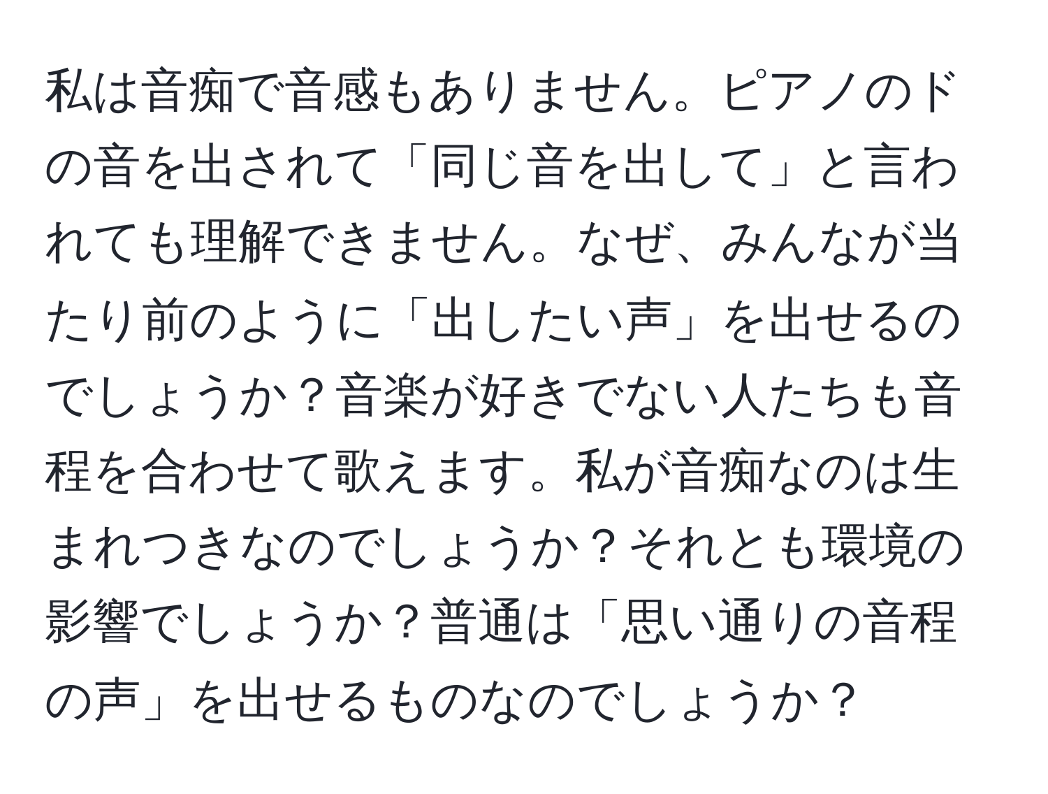 私は音痴で音感もありません。ピアノのドの音を出されて「同じ音を出して」と言われても理解できません。なぜ、みんなが当たり前のように「出したい声」を出せるのでしょうか？音楽が好きでない人たちも音程を合わせて歌えます。私が音痴なのは生まれつきなのでしょうか？それとも環境の影響でしょうか？普通は「思い通りの音程の声」を出せるものなのでしょうか？