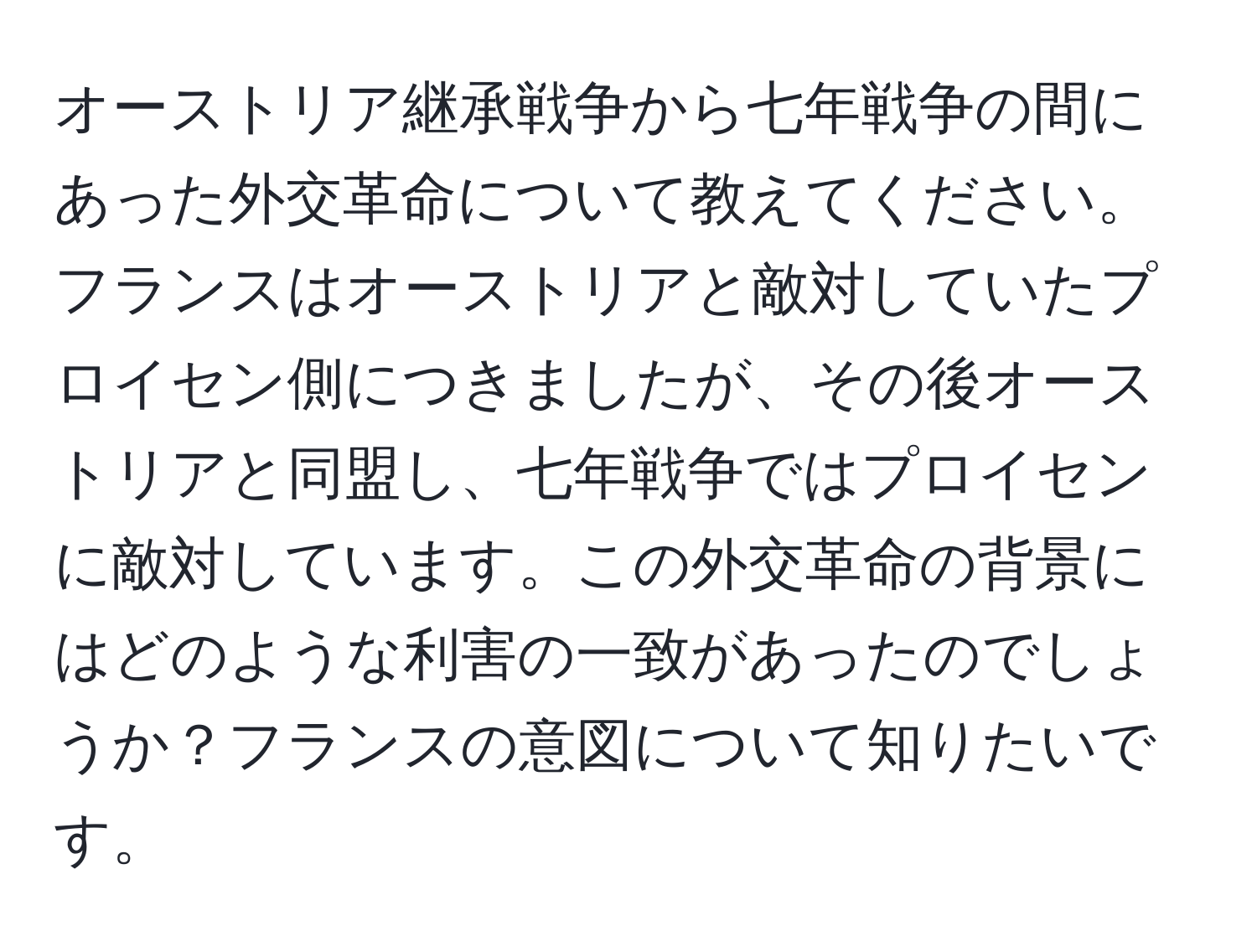 オーストリア継承戦争から七年戦争の間にあった外交革命について教えてください。フランスはオーストリアと敵対していたプロイセン側につきましたが、その後オーストリアと同盟し、七年戦争ではプロイセンに敵対しています。この外交革命の背景にはどのような利害の一致があったのでしょうか？フランスの意図について知りたいです。