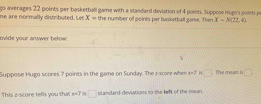 go averages 22 points per basketball game with a standard deviation of 4 points. Suppose Hugo's points pe 
me are normally distributed. Let X= the number of points per basketball game. Then Xsim N(22,4). 
ovide your answer below: 
Suppose Hugo scores 7 points in the game on Sunday. The z-score when x=7 is □. . The mean is □. 
This z-score tells you that x=7 is □ standard deviations to the left of the mean.