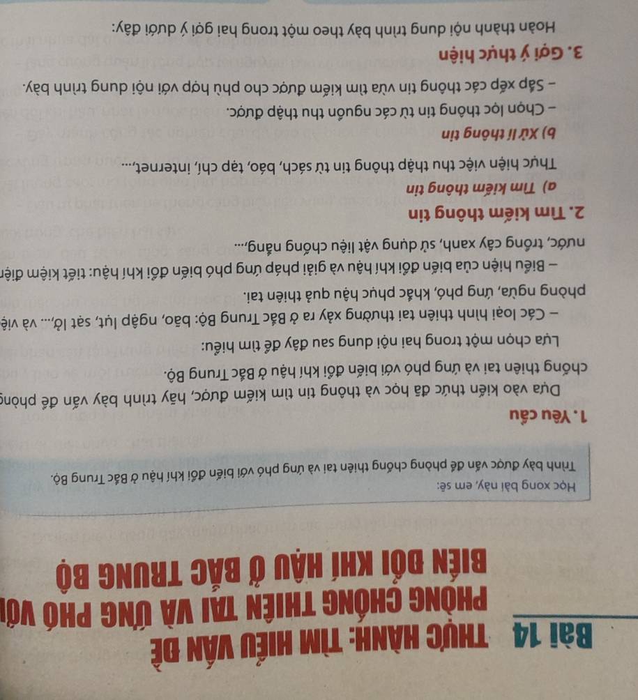 thực hành: tìm hiếu vấn đề 
Phòng Chống thiên tai và Ứng phó với 
Biến đối khí hậu ở bắc trung bộ 
Học xong bài này, em sẽ: 
Trình bày được vấn để phòng chống thiên tai và ứng phó với biến đổi khí hậu ở Bắc Trung Bộ. 
1. Yêu cầu 
Dựa vào kiến thức đã học và thông tin tìm kiếm được, hãy trình bày vấn để phòng 
chống thiên tai và ứng phó với biến đổi khí hậu ở Bắc Trung Bộ. 
Lựa chọn một trong hai nội dung sau đây để tìm hiểu: 
- Các loại hình thiên tai thường xảy ra ở Bắc Trung Bộ: bão, ngập lụt, sạt lở,... và việ 
phòng ngừa, ứng phó, khắc phục hậu quả thiên tai. 
- Biểu hiện của biến đổi khí hậu và giải pháp ứng phó biến đổi khí hậu: tiết kiệm điện 
nước, trồng cây xanh, sử dụng vật liệu chống nắng,... 
2. Tìm kiếm thông tin 
a) Tìm kiếm thông tin 
Thực hiện việc thu thập thông tin từ sách, báo, tạp chí, internet,... 
b) Xử lí thông tin 
- Chọn lọc thông tin từ các nguồn thu thập được. 
- Sắp xếp các thông tin vừa tìm kiếm được cho phù hợp với nội dung trình bày. 
3. Gợi ý thực hiện 
Hoàn thành nội dung trình bày theo một trong hai gợi ý dưới đây: