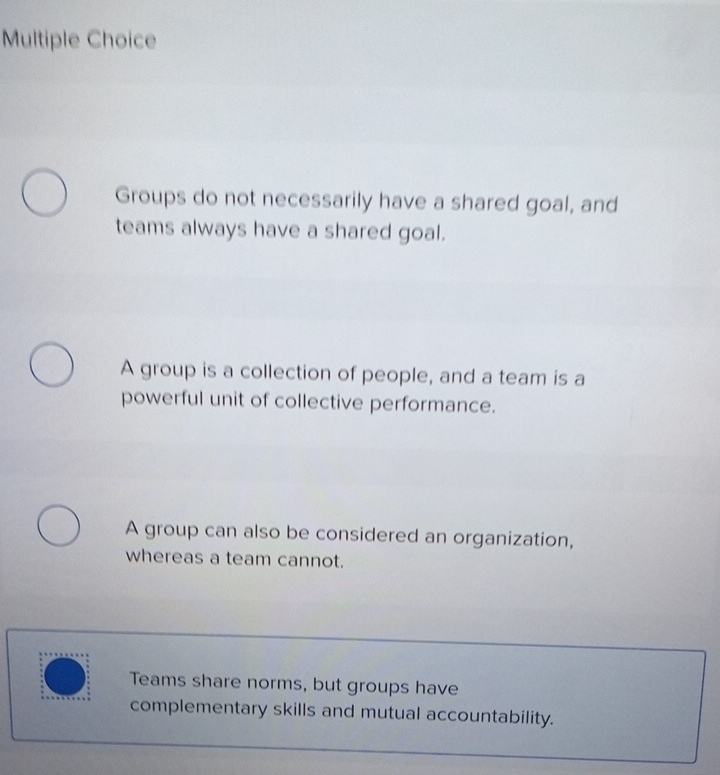 Groups do not necessarily have a shared goal, and
teams always have a shared goal.
A group is a collection of people, and a team is a
powerful unit of collective performance.
A group can also be considered an organization,
whereas a team cannot.
Teams share norms, but groups have
complementary skills and mutual accountability.