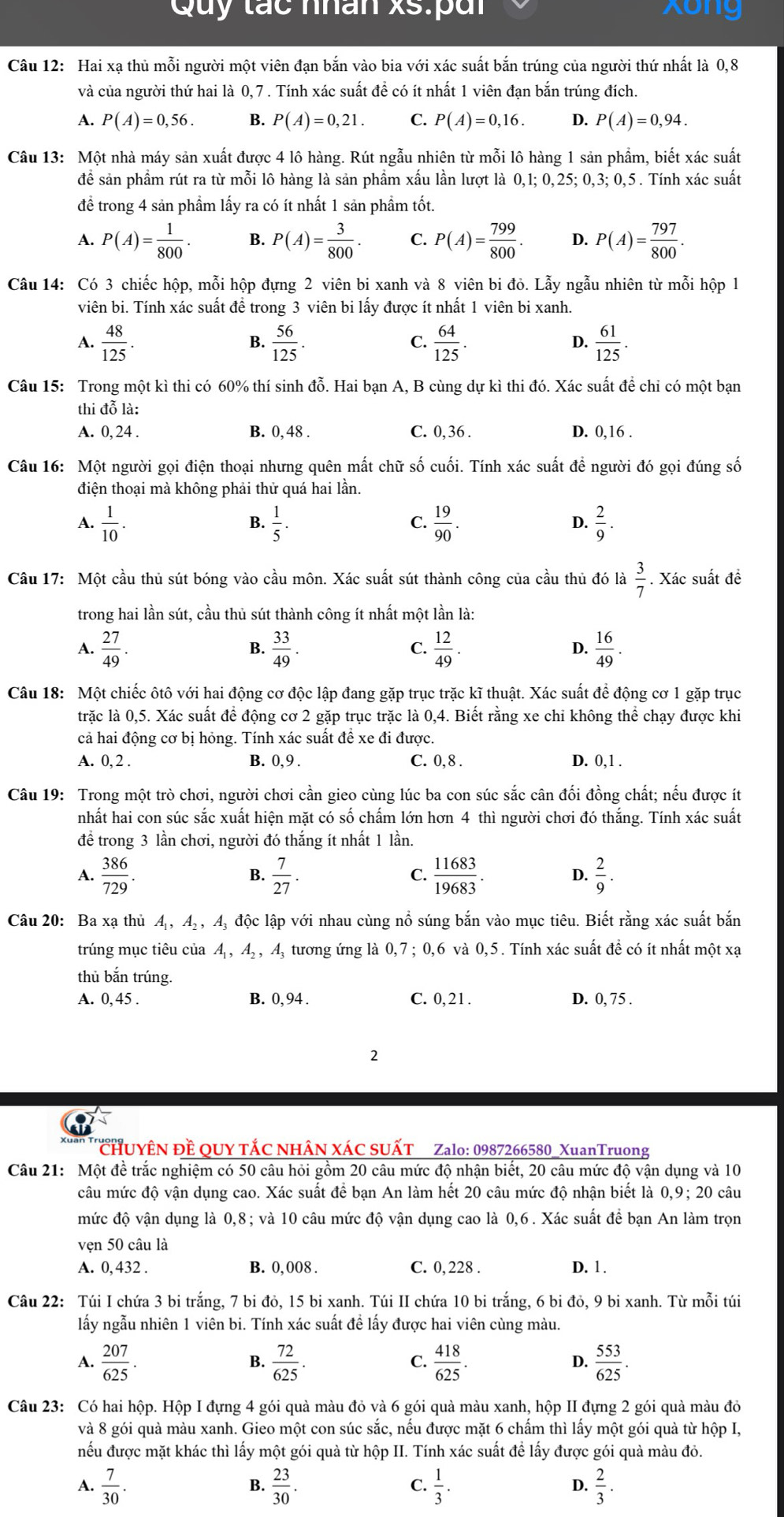 Quy tác nhân xs:pui Xong
Câu 12: Hai xạ thủ mỗi người một viên đạn bắn vào bia với xác suất bắn trúng của người thứ nhất là 0,8
và của người thứ hai là 0, 7. Tính xác suất đề có ít nhất 1 viên đạn bắn trúng đích.
A. P(A)=0,56. B. P(A)=0,21. C. P(A)=0,16. D. P(A)=0,94.
Câu 13: Một nhà máy sản xuất được 4 lô hàng. Rút ngẫu nhiên từ mỗi lô hàng 1 sản phẩm, biết xác suất
đề sản phẩm rút ra từ mỗi lô hàng là sản phẩm xấu lần lượt là 0,1; 0,25; 0,3; 0,5 . Tính xác suất
để trong 4 sản phẩm lấy ra có ít nhất 1 sản phẩm tốt.
A. P(A)= 1/800 . B. P(A)= 3/800 . C. P(A)= 799/800 . D. P(A)= 797/800 .
Câu 14: Có 3 chiếc hộp, mỗi hộp đựng 2 viên bi xanh và 8 viên bi đỏ. Lẫy ngẫu nhiên từ mỗi hộp 1
viên bi. Tính xác suất để trong 3 viên bi lấy được ít nhất 1 viên bi xanh.
A.  48/125 .  56/125 .  64/125 .  61/125 .
B.
C.
D.
Câu 15: Trong một kì thi có 60% thí sinh đỗ. Hai bạn A, B cùng dự kì thi đó. Xác suất để chi có một bạn
thi đỗ là:
A. 0, 24 . B. 0, 48 . C. 0, 36 . D. 0,16 .
Câu 16: Một người gọi điện thoại nhưng quên mất chữ số cuối. Tính xác suất để người đó gọi đúng số
điện thoại mà không phải thử quá hai lần.
A.  1/10 .  1/5 .  19/90 .  2/9 .
B.
C.
D.
Câu 17: Một cầu thủ sút bóng vào cầu môn. Xác suất sút thành công của cầu thủ đó là  3/7 . Xác suất đề
trong hai lần sút, cầu thủ sút thành công ít nhất một lần là:
A.  27/49 .  33/49 .  12/49 .  16/49 .
B.
C.
D.
Câu 18: Một chiếc ôtô với hai động cơ độc lập đang gặp trục trặc kĩ thuật. Xác suất để động cơ 1 gặp trục
trặc là 0,5. Xác suất để động cơ 2 gặp trục trặc là 0,4. Biết rằng xe chi không thể chạy được khi
cả hai động cơ bị hỏng. Tính xác suất đề xe đi được.
A. 0, 2 . B. 0, 9 . C. 0, 8 . D. 0,1 .
Câu 19: Trong một trò chơi, người chơi cần gieo cùng lúc ba con súc sắc cân đối đồng chất; nếu được ít
nhất hai con súc sắc xuất hiện mặt có số chấm lớn hơn 4 thì người chơi đó thắng. Tính xác suất
để trong 3 lần chơi, người đó thắng ít nhất 1 lần.
A.  386/729 . B.  7/27 . C.  11683/19683 . D.  2/9 .
Câu 20: Ba xạ thủ A , Aạ , A, độc lập với nhau cùng nổ súng bắn vào mục tiêu. Biết rằng xác suất bắn
trúng mục tiêu của A, A, , A, tương ứng là 0,7; 0,6 và 0,5 . Tính xác suất đề có ít nhất một xạ
thủ bắn trúng.
A. 0,45 . B. 0,94 . C. 0,21. D. 0, 75 .
2
CHUYÊN Đề QUY TÁC NHÂN XÁC SUẤT Zalo: 0987266580_XuanTruong
Câu 21: Một đề trắc nghiệm có 50 câu hỏi gồm 20 câu mức độ nhận biết, 20 câu mức độ vận dụng và 10
câu mức độ vận dụng cao. Xác suất để bạn An làm hết 20 câu mức độ nhận biết là 0,9; 20 câu
mức độ vận dụng là 0,8; và 10 câu mức độ vận dụng cao là 0,6. Xác suất để bạn An làm trọn
vẹn 50 câu là
A. 0, 432 . B. 0, 008 . C. 0, 228 . D. 1 .
Câu 22: Túi I chứa 3 bi trắng, 7 bi đỏ, 15 bi xanh. Túi II chứa 10 bi trắng, 6 bi đỏ, 9 bi xanh. Từ mỗi túi
lấy ngẫu nhiên 1 viên bi. Tính xác suất đề lấy được hai viên cùng màu.
A.  207/625 .  72/625 .  418/625 .  553/625 .
B.
C.
D.
Câu 23: Có hai hộp. Hộp I đựng 4 gói quà màu đỏ và 6 gói quà màu xanh, hộp II đựng 2 gói quà màu đỏ
và 8 gói quà màu xanh. Gieo một con súc sắc, nếu được mặt 6 chấm thì lấy một gói quà từ hộp I,
nếu được mặt khác thì lấy một gói quả từ hộp II. Tính xác suất để lấy được gói quả màu đỏ.
A.  7/30 .  23/30 .  1/3 .  2/3 .
B.
C.
D.