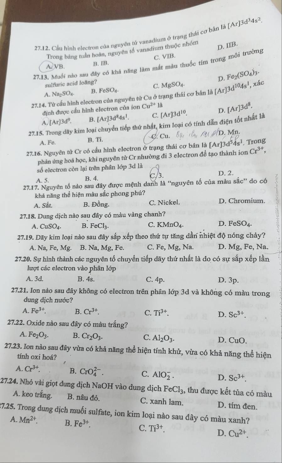 Cầu hình electron của nguyên tử vanadium ở trạng thái cơ bản la[Ar]3d^34s^2.
Trong bảng tuần hoàn, nguyên tố vanadium thuộc nhóm
D. IIB.
A VB. B. IB. C. VIB.
27.13. Muối nào sau đây có khả năng làm mất màu thuốc tím trong môi trường
D. Fe_2(SO_4)_3.
sulfuric acid loãng?
C. MgSO_4.
A. Na_2SO_4. B. FeSO₄.
27.14. Từ cấu hình electron của nguyên tử Cu ở trạng thái cơ bản là [Ar]3d^(10)4s^1, xác
định được cấu hình electron của ion Cu^(2+)la
A, [Ar]3d^9. B. [Ar]3d^84s^1. C. [Ar]3d^(10). D. [Ar]3d^8.
27.15. Trong dãy kim loại chuyền tiếp thứ nhất, kim loại có tính dẫn điện tốt nhất là
A. Fe. B. Ti. C. Cu. Mn
27.16. Nguyên tử Cr có cấu hình electron ở trạng thái cơ bản là [Ar]3d^54s^1. Trong
phản ứng hoá học, khi nguyên tử Cr nhường đi 3 electron đề tạo thành ion Cr^(3+),
số electron còn lại trên phân lớp 3d là
A. 5. B. 4. C/3. D. 2.
27.17. Nguyên tố nào sau đây được mệnh danh là “nguyên tố của màu sắc” do có
khả năng thể hiện màu sắc phong phú?
A. Sắt. B. Đồng. C. Nickel. D. Chromium.
27.18. Dung dịch nào sau đây có màu vàng chanh?
A. CuSO_4. B. FeCl_3. C. KMnO_4. D. FeSO_4.
27.19. Dãy kim loại nào sau đây sắp xếp theo thứ tự tăng dần nhiệt độ nóng chảy?
A. Na Fe,Mg. B. Na, Mg, Fe. C. Fe, Mg, Na. D. Mg, Fe, Na.
27.20. Sự hình thành các nguyên tố chuyển tiếp dãy thứ nhất là do có sự sắp xếp lần
lượt các electron vào phân lớp
A. 3d. B. 4s. C. 4p. D. 3p.
27.21. Ion nào sau đây không có electron trên phân lớp 3d và không có màu trong
dung dịch nước?
A. Fe^(3+). B. Cr^(3+). C. Ti^(3+). D. Sc^(3+).
27.22. Oxide nào sau đây có màu trắng?
A. Fe_2O_3. B. Cr_2O_3. C. Al_2O_3. D. CuO.
27.23. Ion nào sau đây vừa có khả năng thể hiện tính khử, vừa có khả năng thể hiện
tính oxi hoá?
A. Cr^(3+). B. CrO_4^((2-). C. AlO_2^-. Sc^3+).
D.
27.24. Nhỏ vài giọt đung dịch NaOH vào dung dịch FeCl_3 , thu được kết tủa có màu
A. keo trắng. B. nâu đỏ. C. xanh lam. D. tím đen.
27.25. Trong dung dịch muối sulfate, ion kim loại nào sau đây có màu xanh?
A. Mn^(2+). B. Fe^(3+). C. Ti^(3+). D. Cu^(2+).