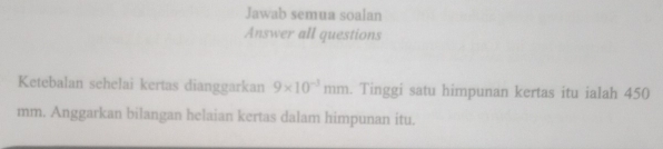 Jawab semua soalan 
Answer all questions 
Ketebalan sehelai kertas dianggarkan 9* 10^(-3)mm. Tinggi satu himpunan kertas itu ialah 450
mm. Anggarkan bilangan helaian kertas dalam himpunan itu.