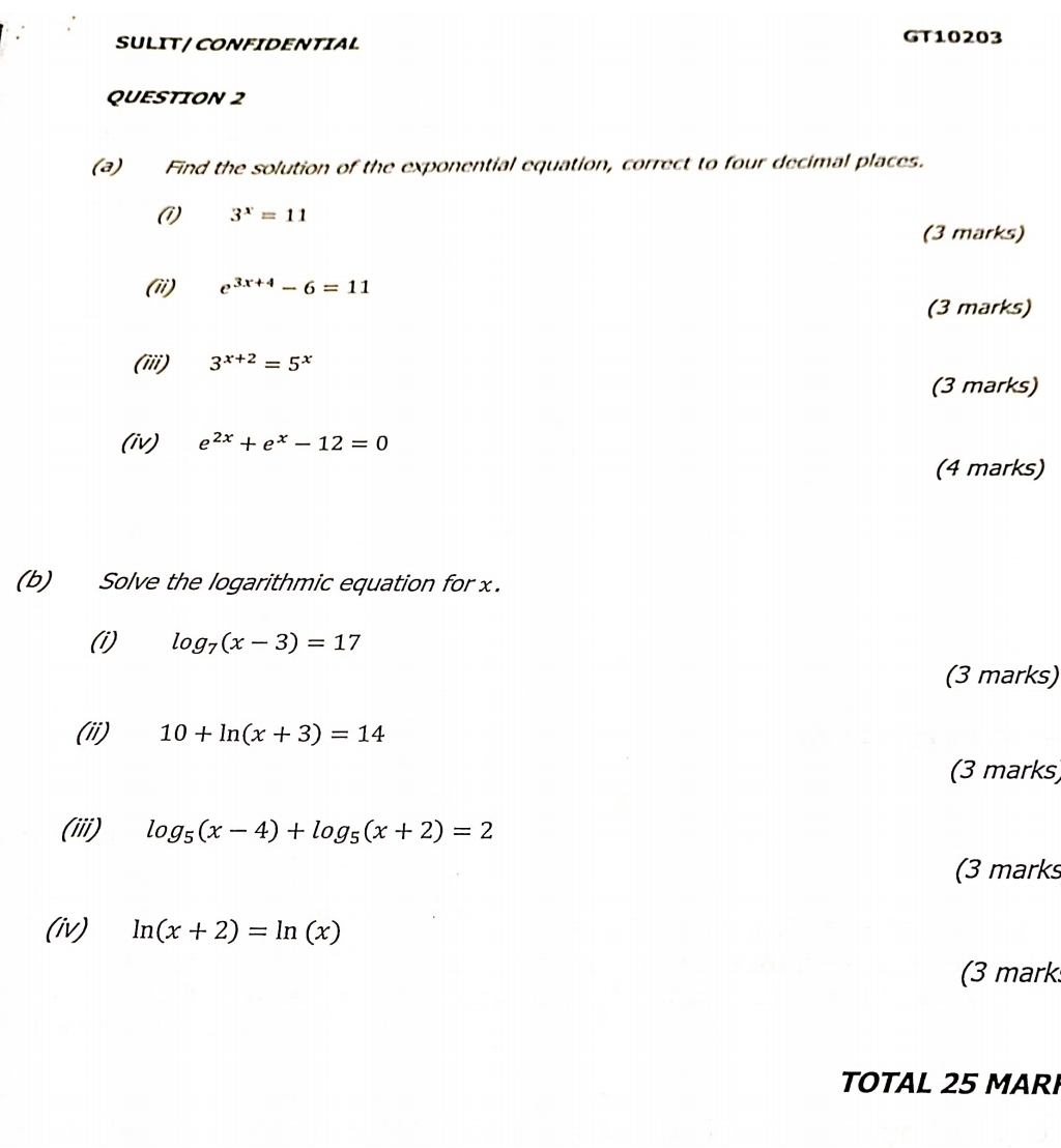 SULIT / CONFIDENTIAL GT10203 
QUESTION 2 
(a) Find the solution of the exponential equation, correct to four decimal places. 
(1) 3^x=11
(3 marks) 
(ii) e^(3x+4)-6=11
(3 marks) 
(iii) 3^(x+2)=5^x
(3 marks) 
(iv) e^(2x)+e^x-12=0
(4 marks) 
(b) Solve the logarithmic equation for x. 
(i) log _7(x-3)=17
(3 marks) 
(ii) 10+ln (x+3)=14
(3 marks) 
(iii) log _5(x-4)+log _5(x+2)=2
(3 marks 
(iv) ln (x+2)=ln (x)
(3 mark 
TOTAL 25 MARI