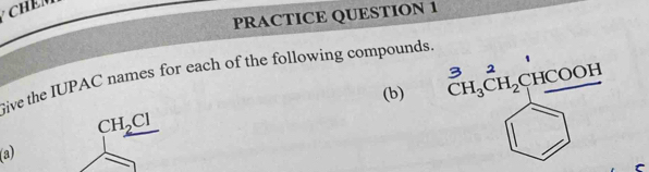 PRACTICE QUESTION 1 
Give the IUPAC names for each of the following compounds. 
(b) CH_3CH_2CHCOOH
CH_2Cl
(a)