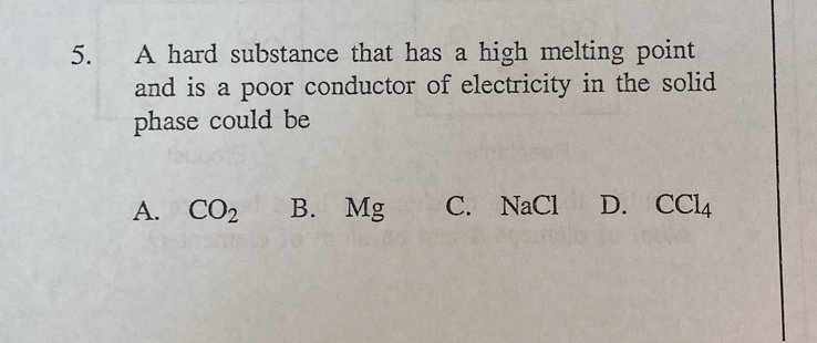 A hard substance that has a high melting point
and is a poor conductor of electricity in the solid
phase could be
A. CO_2 B. Mg C. NaCl D. CCl_4